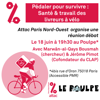 Image de promotion de la réunion débat reprenant les informations importantes : Pédaler pour survivre : Santé & travail des livreurs à vélo, Attac Paris Nord-Ouest organise une réunion débat le 18 juin à 19h30 au poulpe (4 bis rue d'Oran 75018 Paris, Accessible PMR) avec Marwân-al-Qays Bousmah (chargé de recherche à l'INED, coordinateur du projet Santé-Course) et Jérôme Pimot (Cofondateur du Collectif de livreurs autonomes des plateformes), En bas à gauche dessin d'un livreur à vélo en rouge et blanc, Logo Attac PNO et le Poulpe